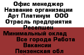 Офис-менеджер › Название организации ­ Арт Платинум, ООО › Отрасль предприятия ­ Ресепшен › Минимальный оклад ­ 15 000 - Все города Работа » Вакансии   . Пензенская обл.,Заречный г.